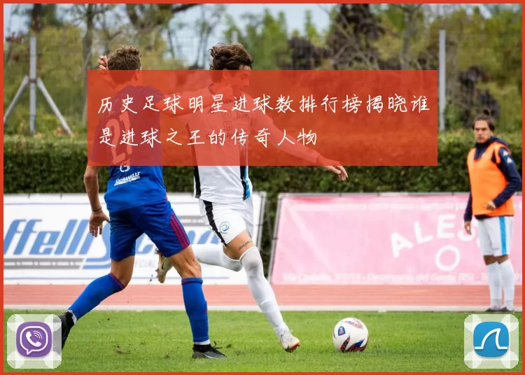 历史足球明星进球数排行榜揭晓谁是进球之王的传奇人物