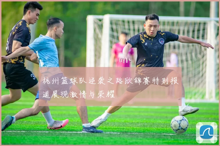 杭州篮球队逆袭之路欧锦赛特别报道展现激情与荣耀