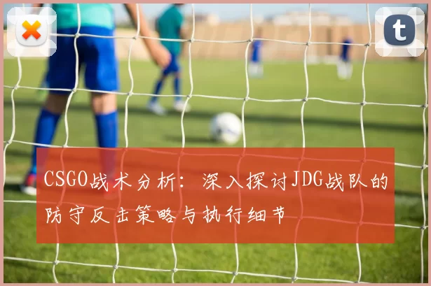 CSGO战术分析：深入探讨JDG战队的防守反击策略与执行细节