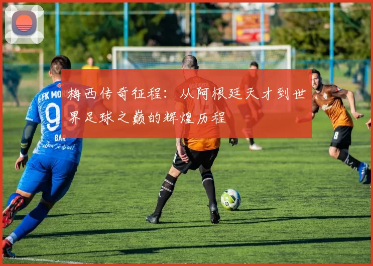 梅西传奇征程：从阿根廷天才到世界足球之巅的辉煌历程