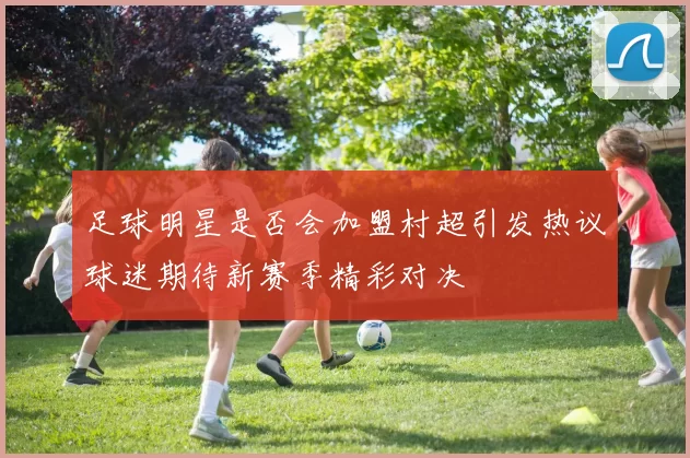 足球明星是否会加盟村超引发热议球迷期待新赛季精彩对决