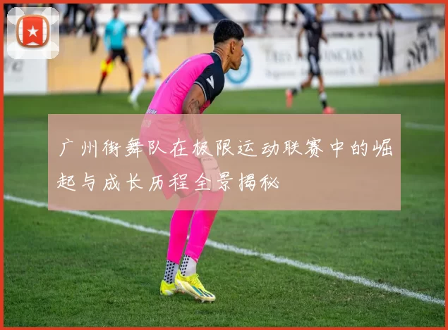 广州街舞队在极限运动联赛中的崛起与成长历程全景揭秘