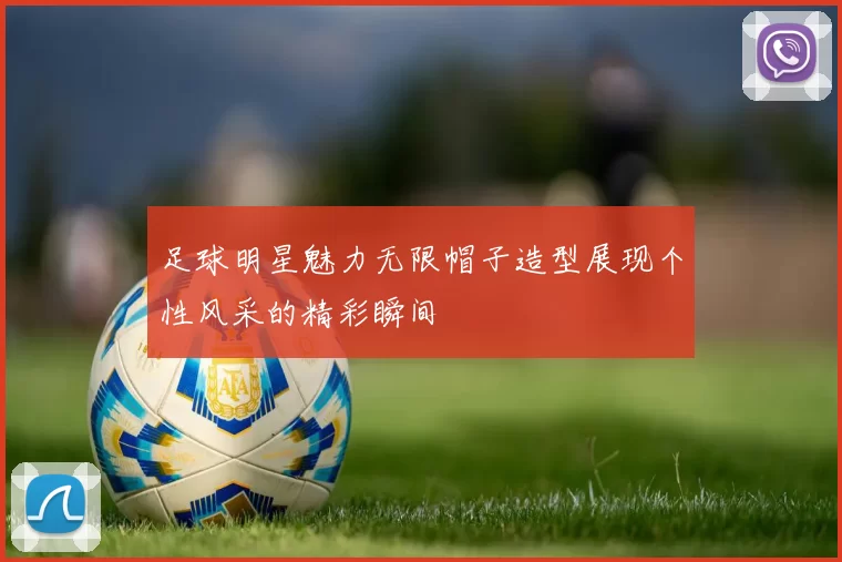 足球明星魅力无限帽子造型展现个性风采的精彩瞬间