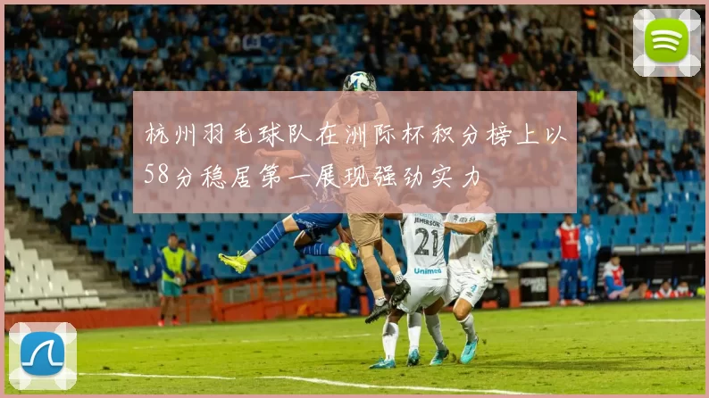 杭州羽毛球队在洲际杯积分榜上以58分稳居第一展现强劲实力