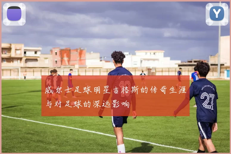 威尔士足球明星吉格斯的传奇生涯与对足球的深远影响