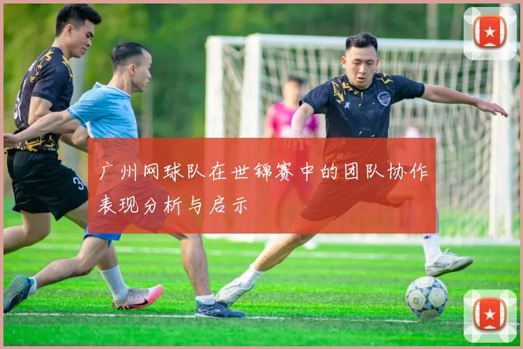 广州网球队在世锦赛中的团队协作表现分析与启示