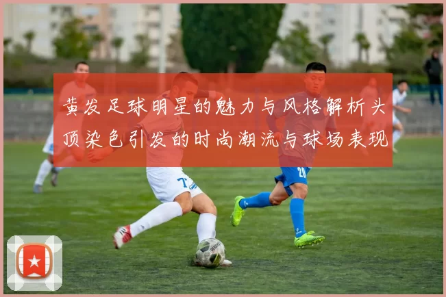 黄发足球明星的魅力与风格解析头顶染色引发的时尚潮流与球场表现