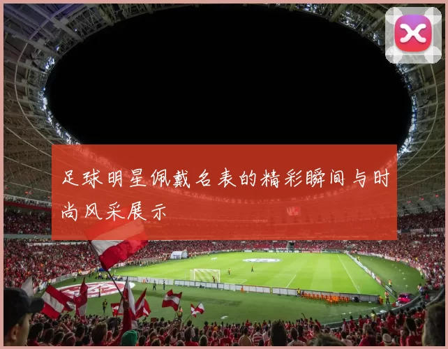 足球明星佩戴名表的精彩瞬间与时尚风采展示