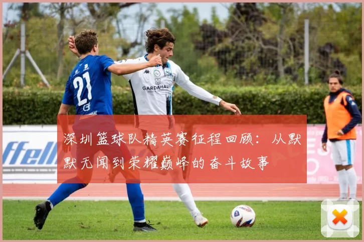 深圳篮球队精英赛征程回顾：从默默无闻到荣耀巅峰的奋斗故事