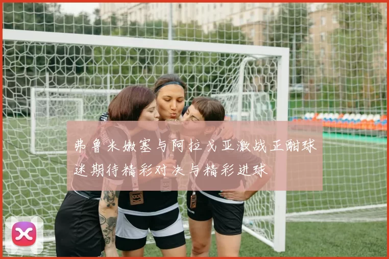 弗鲁米嫩塞与阿拉戈亚激战正酣球迷期待精彩对决与精彩进球