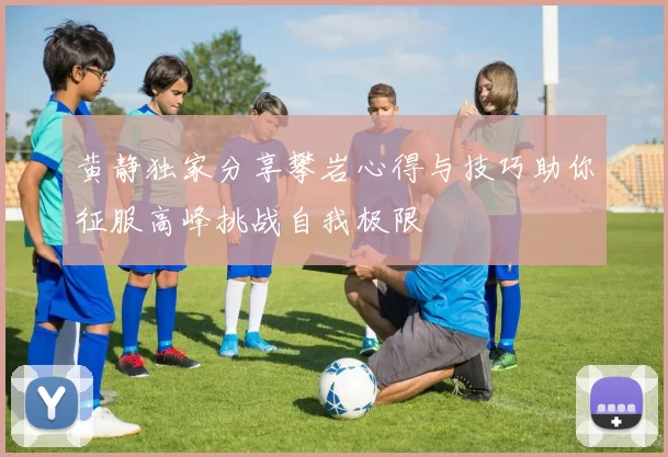 黄静独家分享攀岩心得与技巧助你征服高峰挑战自我极限