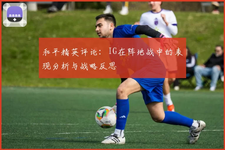 和平精英评论：IG在阵地战中的表现分析与战略反思