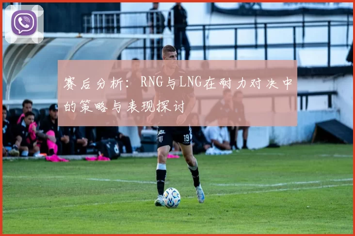 赛后分析：RNG与LNG在耐力对决中的策略与表现探讨