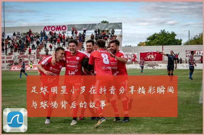 足球明星小罗在抖音分享精彩瞬间与球场背后的故事
