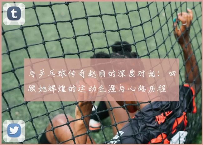 与乒乓球传奇赵丽的深度对话：回顾她辉煌的运动生涯与心路历程