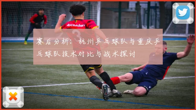 赛后分析：杭州乒乓球队与重庆乒乓球队技术对比与战术探讨