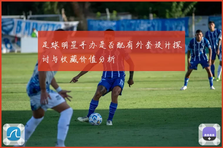 足球明星手办是否配有外套设计探讨与收藏价值分析