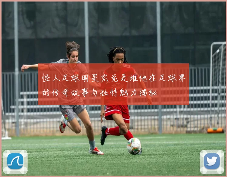 怪人足球明星究竟是谁他在足球界的传奇故事与独特魅力揭秘