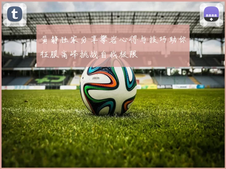 黄静独家分享攀岩心得与技巧助你征服高峰挑战自我极限