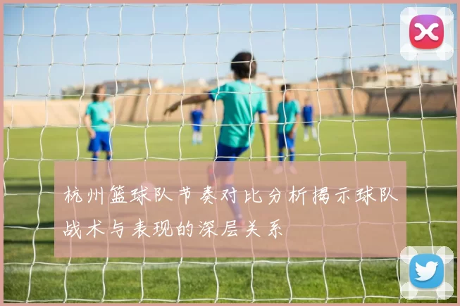 杭州篮球队节奏对比分析揭示球队战术与表现的深层关系