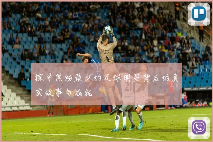 探寻黑粉最少的足球明星背后的真实故事与成就