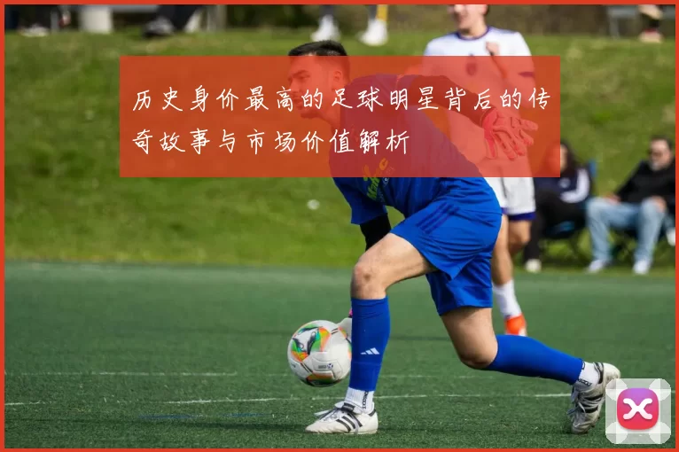 历史身价最高的足球明星背后的传奇故事与市场价值解析