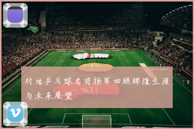 对话乒乓球名将杨军回顾辉煌生涯与未来展望