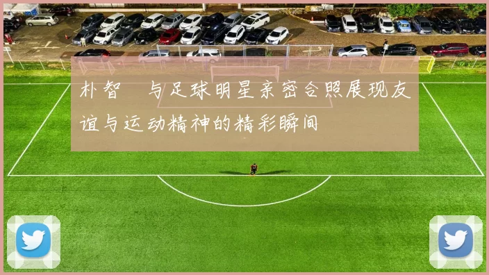 朴智旻与足球明星亲密合照展现友谊与运动精神的精彩瞬间