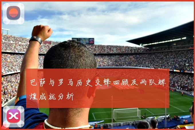 巴萨与罗马历史交锋回顾及两队辉煌成就分析