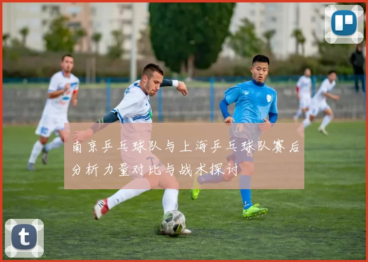 南京乒乓球队与上海乒乓球队赛后分析力量对比与战术探讨