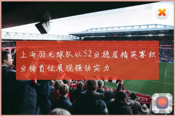 上海羽毛球队以52分稳居精英赛积分榜首位展现强劲实力