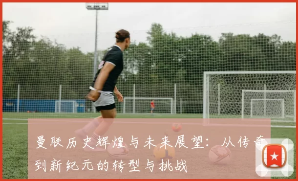 曼联历史辉煌与未来展望：从传奇到新纪元的转型与挑战