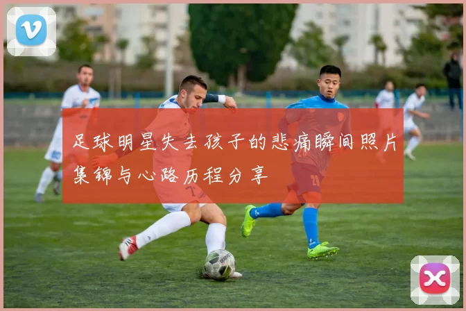 足球明星失去孩子的悲痛瞬间照片集锦与心路历程分享
