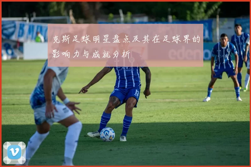 克斯足球明星盘点及其在足球界的影响力与成就分析