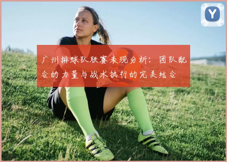 广州排球队联赛表现分析：团队配合的力量与战术执行的完美结合