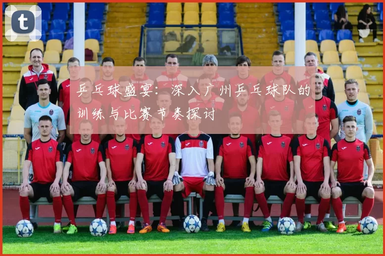 乒乓球盛宴：深入广州乒乓球队的训练与比赛节奏探讨