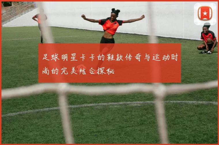 足球明星卡卡的鞋款传奇与运动时尚的完美结合探秘