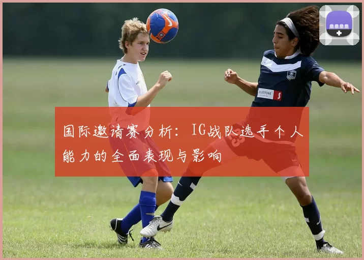 国际邀请赛分析：IG战队选手个人能力的全面表现与影响