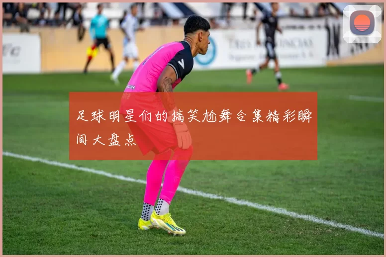 足球明星们的搞笑尬舞合集精彩瞬间大盘点