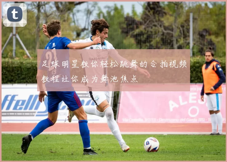 足球明星教你轻松跳舞的合拍视频教程让你成为舞池焦点