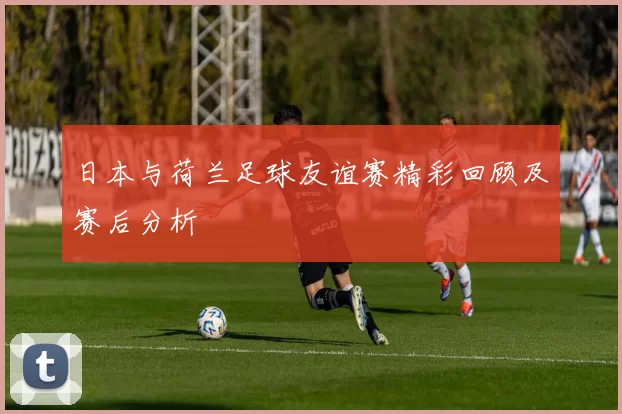 日本与荷兰足球友谊赛精彩回顾及赛后分析