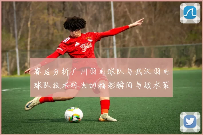 赛后分析广州羽毛球队与武汉羽毛球队技术对决的精彩瞬间与战术策略