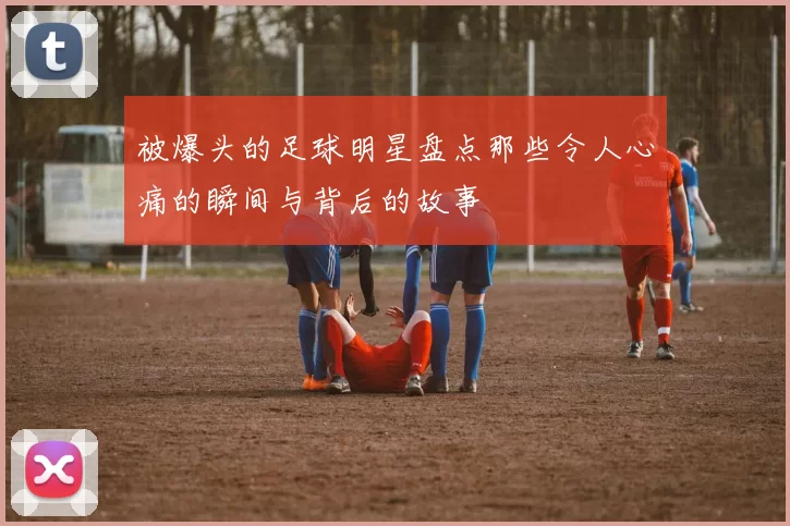 被爆头的足球明星盘点那些令人心痛的瞬间与背后的故事