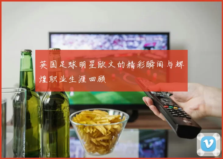 英国足球明星欧文的精彩瞬间与辉煌职业生涯回顾