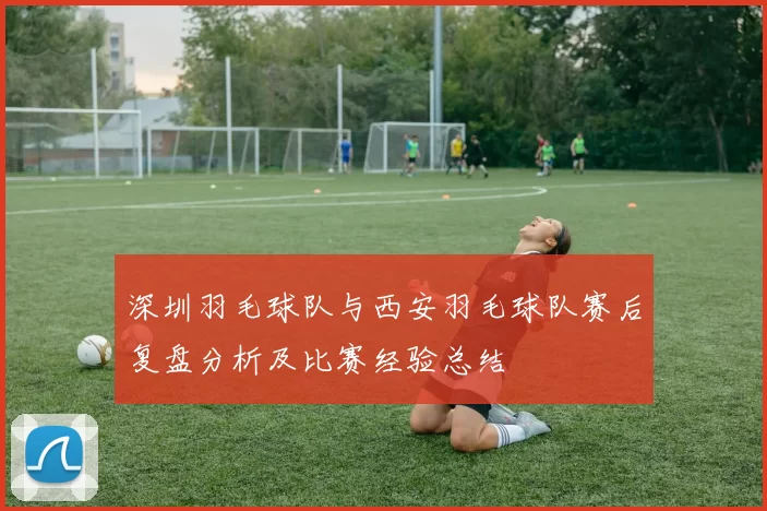 深圳羽毛球队与西安羽毛球队赛后复盘分析及比赛经验总结