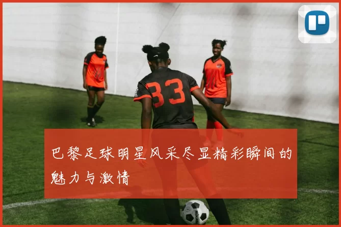 巴黎足球明星风采尽显精彩瞬间的魅力与激情