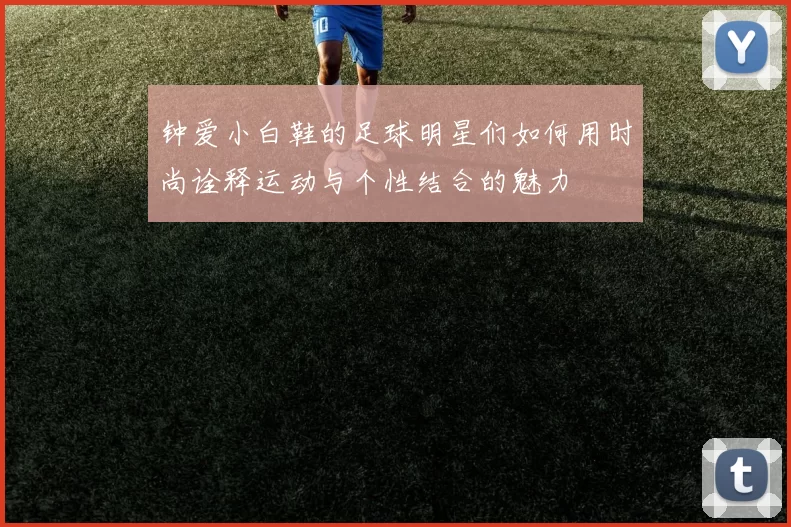 钟爱小白鞋的足球明星们如何用时尚诠释运动与个性结合的魅力