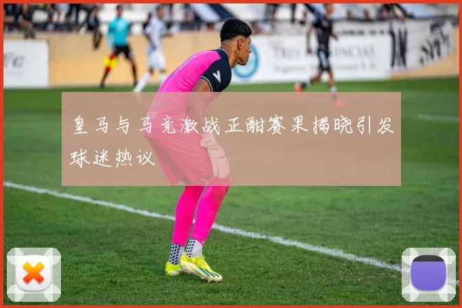 皇马与马竞激战正酣赛果揭晓引发球迷热议