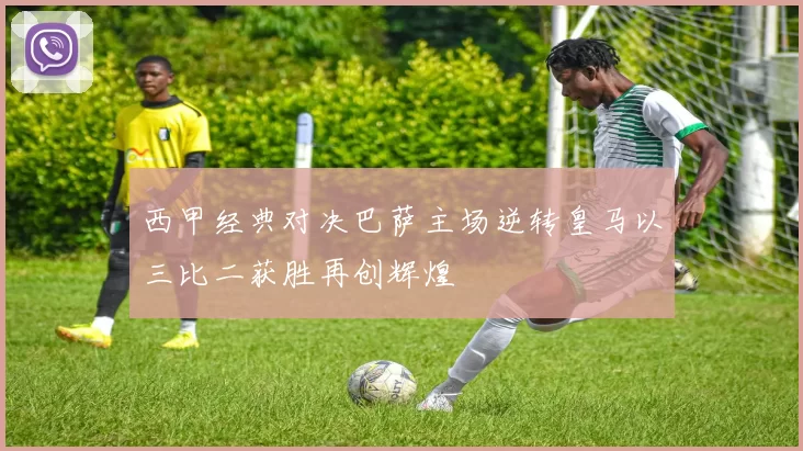 西甲经典对决巴萨主场逆转皇马以三比二获胜再创辉煌