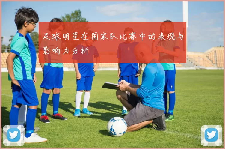 足球明星在国家队比赛中的表现与影响力分析